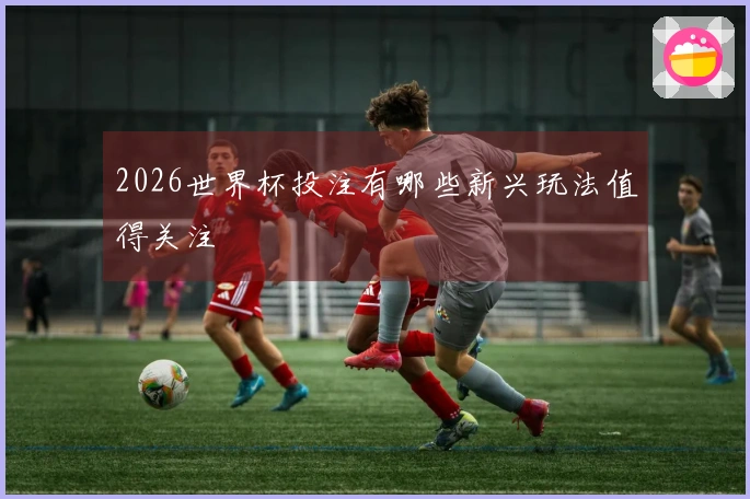 2026世界杯投注有哪些新兴玩法值得关注