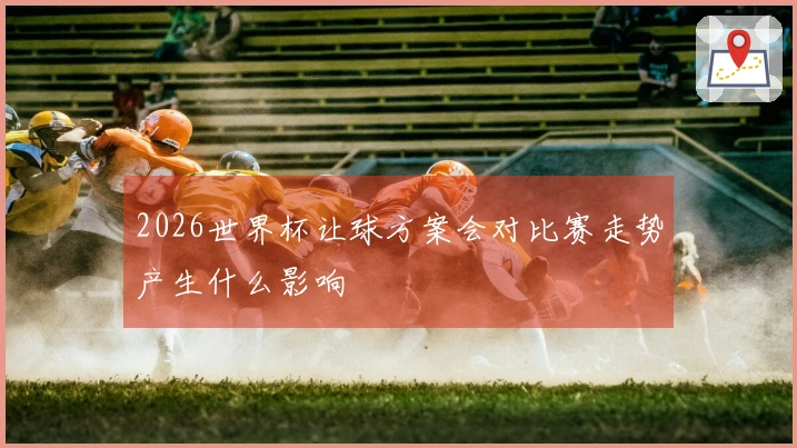 2026世界杯让球方案会对比赛走势产生什么影响