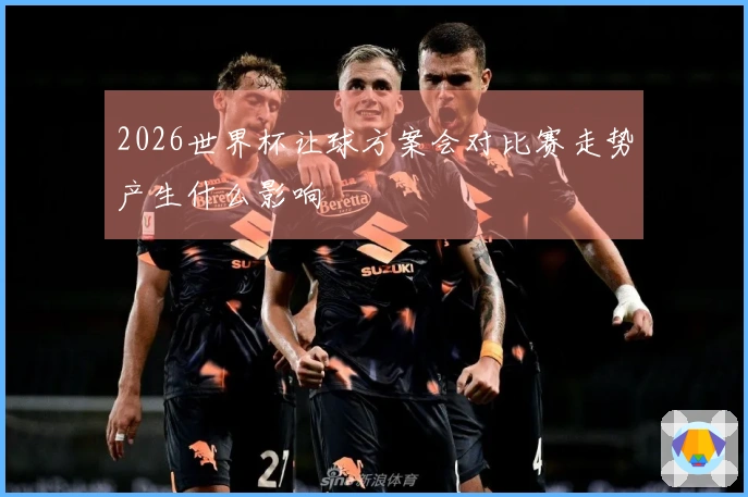 2026世界杯让球方案会对比赛走势产生什么影响