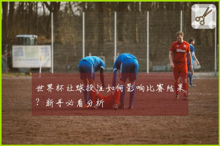 世界杯让球投注如何影响比赛结果？新手必看分析