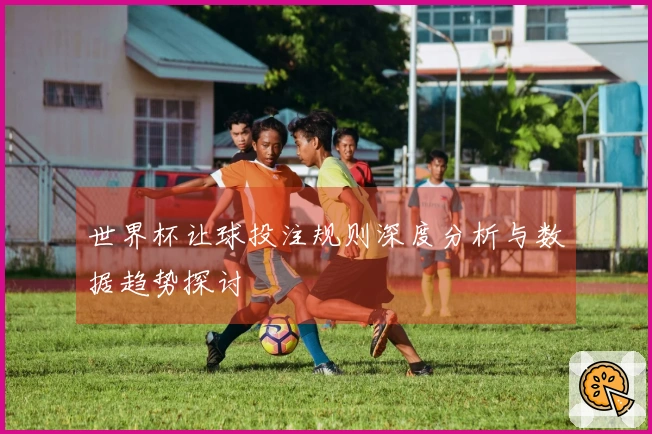 世界杯让球投注规则深度分析与数据趋势探讨